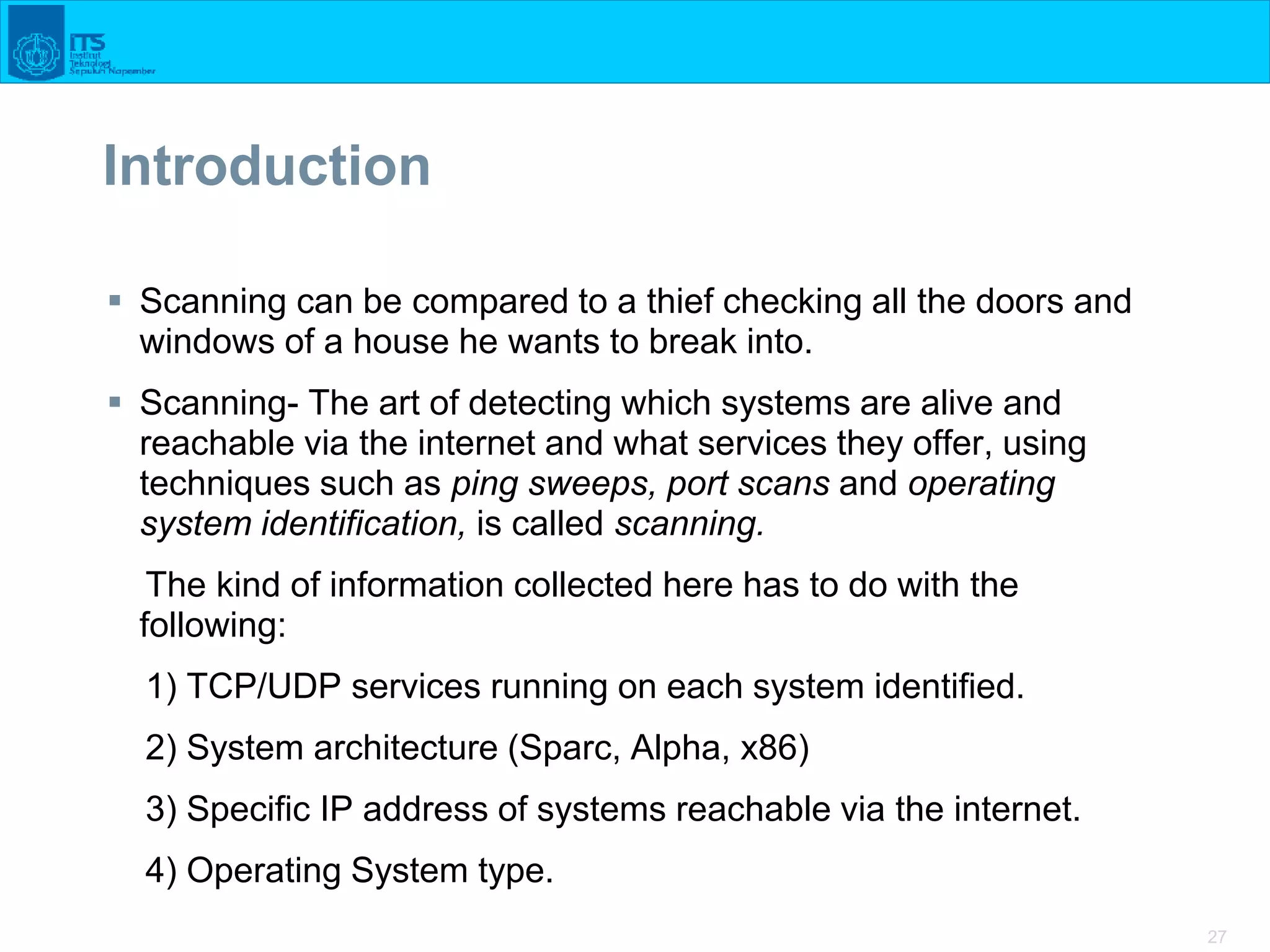 27
Introduction
 Scanning can be compared to a thief checking all the doors and
windows of a house he wants to break into.
 Scanning- The art of detecting which systems are alive and
reachable via the internet and what services they offer, using
techniques such as ping sweeps, port scans and operating
system identification, is called scanning.
The kind of information collected here has to do with the
following:
1) TCP/UDP services running on each system identified.
2) System architecture (Sparc, Alpha, x86)
3) Specific IP address of systems reachable via the internet.
4) Operating System type.
 