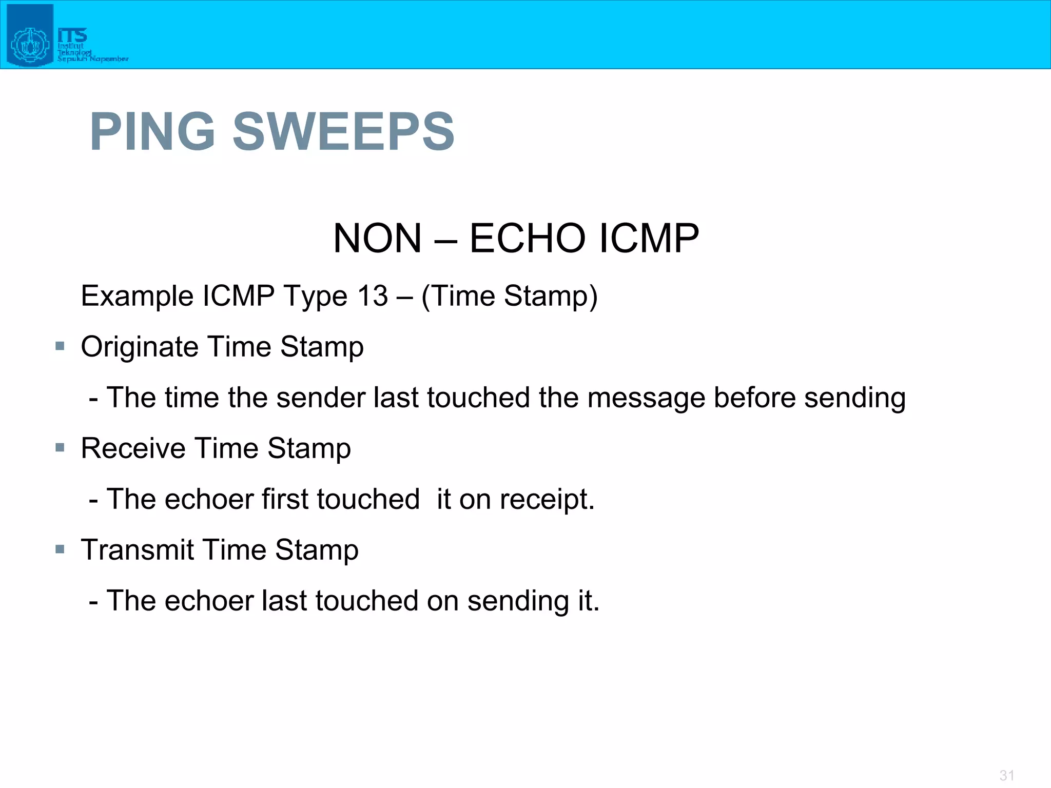31
PING SWEEPS
NON – ECHO ICMP
Example ICMP Type 13 – (Time Stamp)
 Originate Time Stamp
- The time the sender last touched the message before sending
 Receive Time Stamp
- The echoer first touched it on receipt.
 Transmit Time Stamp
- The echoer last touched on sending it.
 
