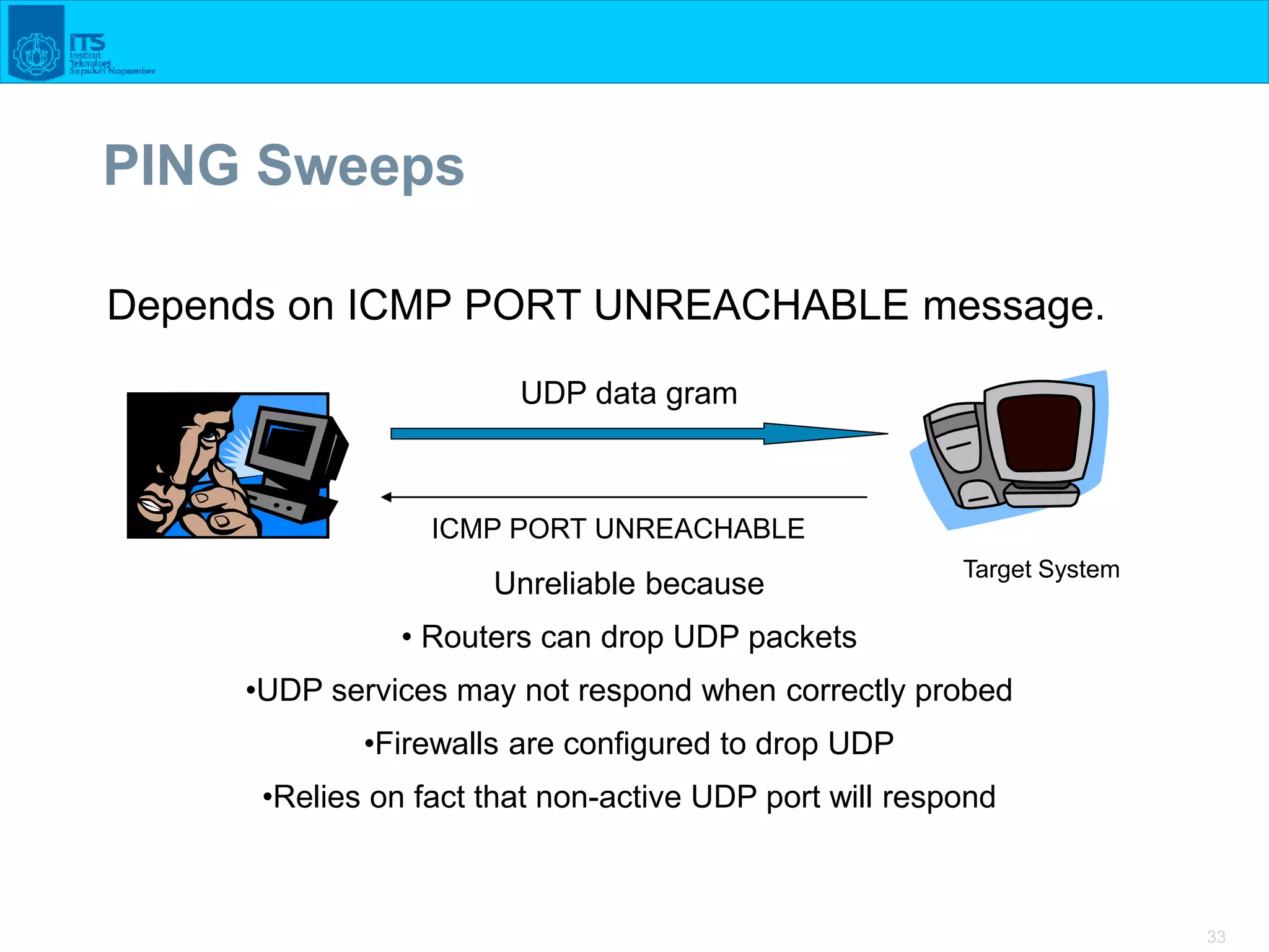 33
PING Sweeps
Depends on ICMP PORT UNREACHABLE message.
UDP data gram
ICMP PORT UNREACHABLE
Unreliable because
• Routers can drop UDP packets
•UDP services may not respond when correctly probed
•Firewalls are configured to drop UDP
•Relies on fact that non-active UDP port will respond
Target System
 