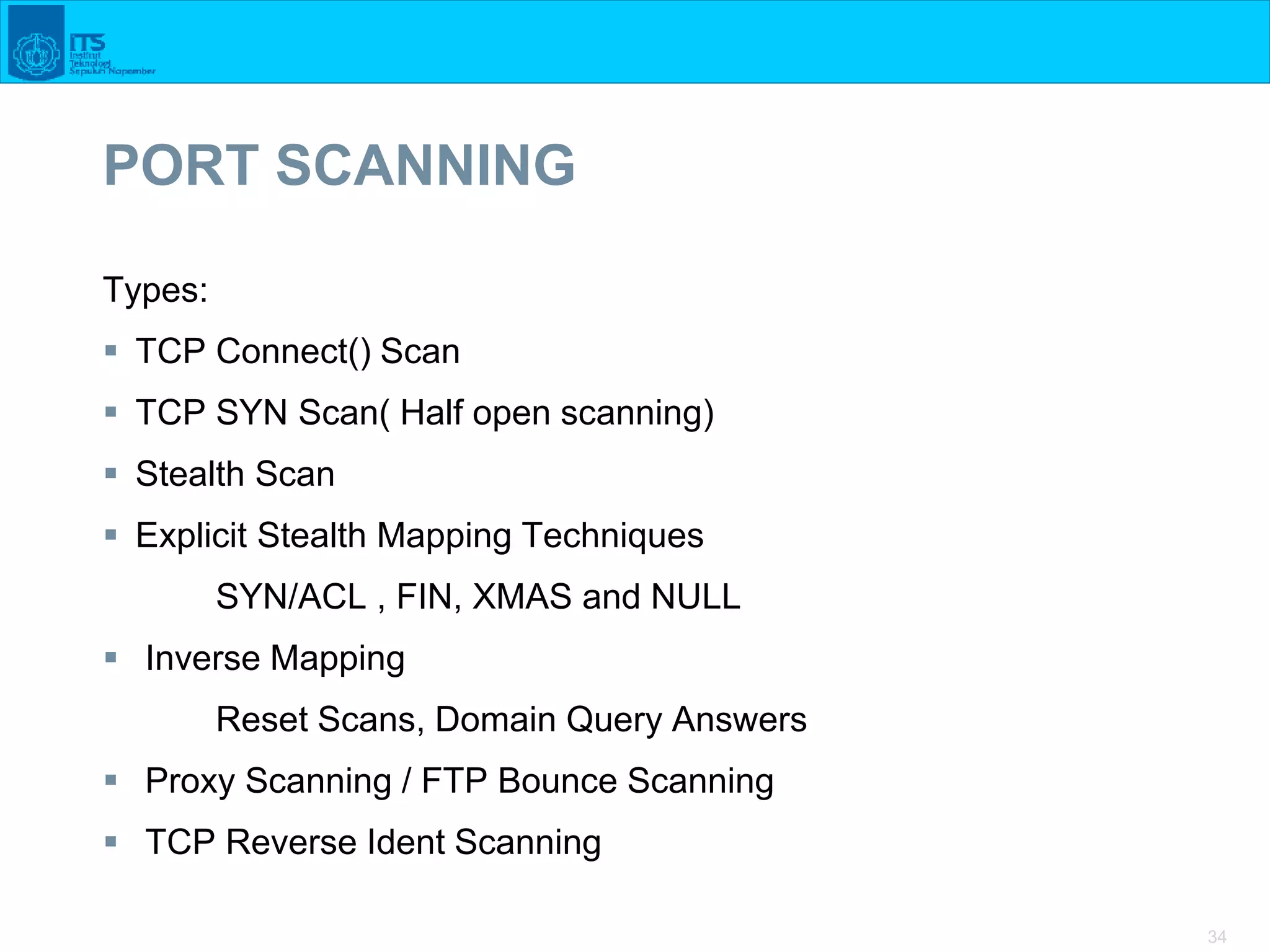 34
PORT SCANNING
Types:
 TCP Connect() Scan
 TCP SYN Scan( Half open scanning)
 Stealth Scan
 Explicit Stealth Mapping Techniques
SYN/ACL , FIN, XMAS and NULL
 Inverse Mapping
Reset Scans, Domain Query Answers
 Proxy Scanning / FTP Bounce Scanning
 TCP Reverse Ident Scanning
 