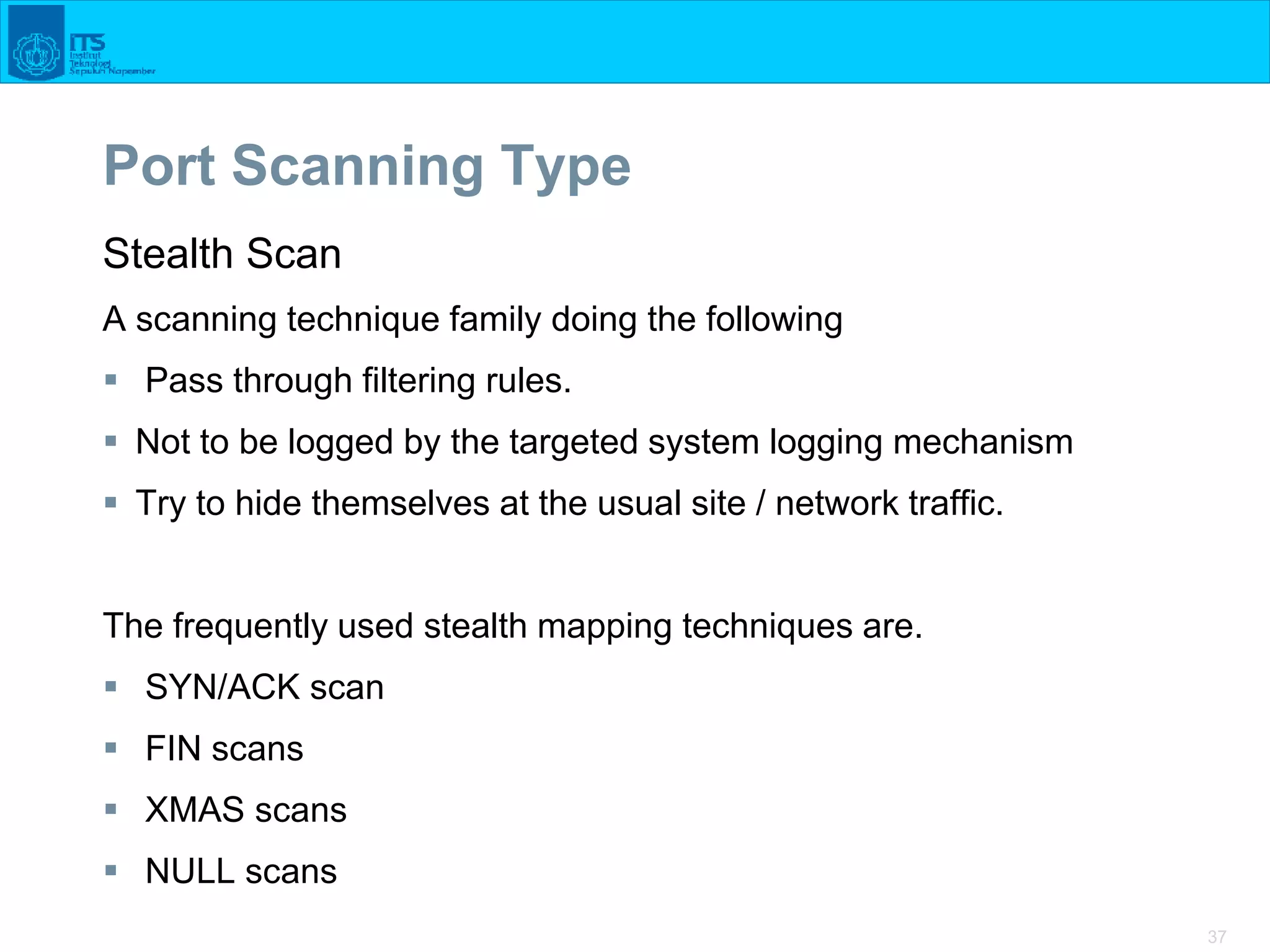 37
Port Scanning Type
Stealth Scan
A scanning technique family doing the following
 Pass through filtering rules.
 Not to be logged by the targeted system logging mechanism
 Try to hide themselves at the usual site / network traffic.
The frequently used stealth mapping techniques are.
 SYN/ACK scan
 FIN scans
 XMAS scans
 NULL scans
 