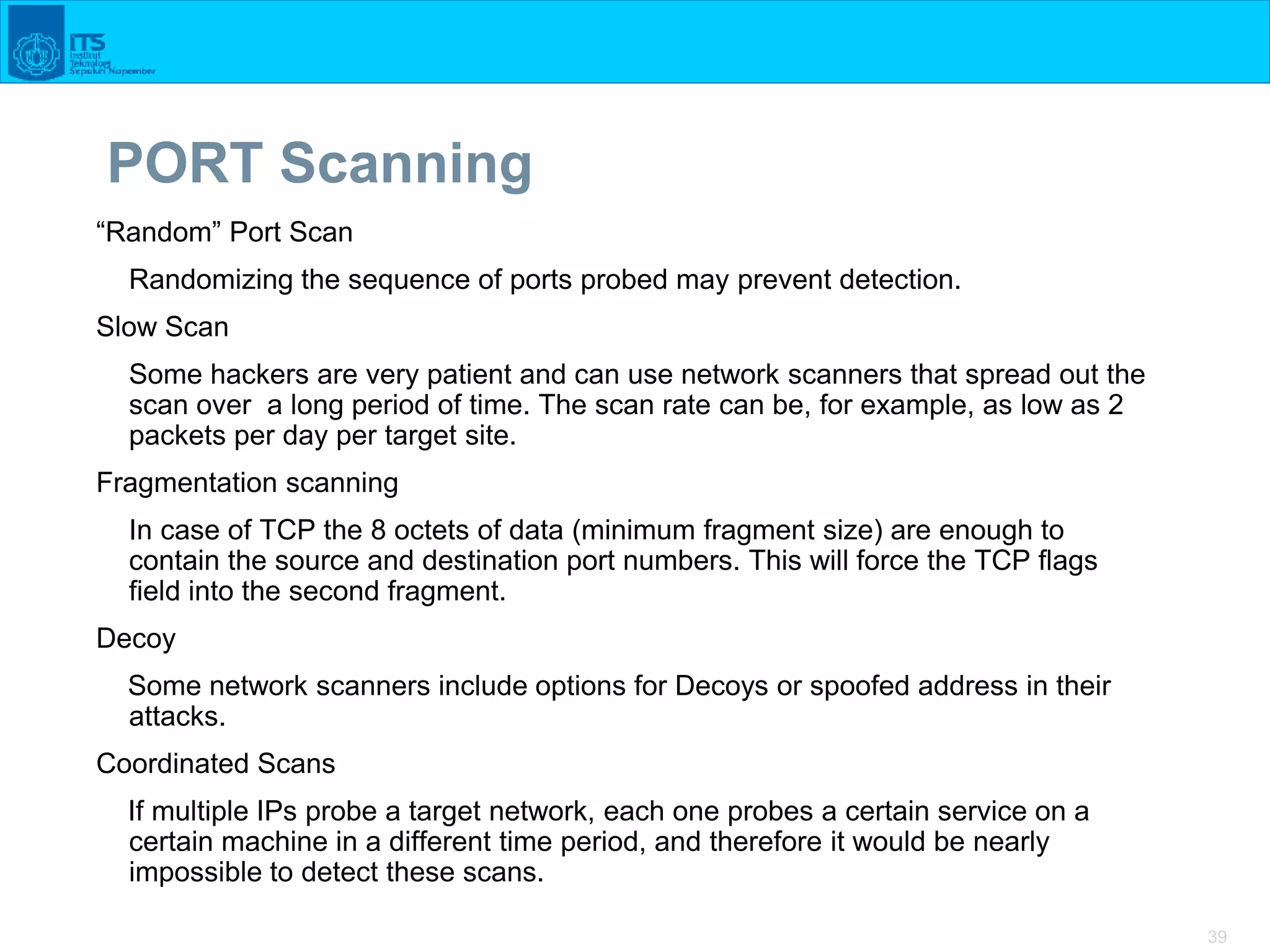39
PORT Scanning
“Random” Port Scan
Randomizing the sequence of ports probed may prevent detection.
Slow Scan
Some hackers are very patient and can use network scanners that spread out the
scan over a long period of time. The scan rate can be, for example, as low as 2
packets per day per target site.
Fragmentation scanning
In case of TCP the 8 octets of data (minimum fragment size) are enough to
contain the source and destination port numbers. This will force the TCP flags
field into the second fragment.
Decoy
Some network scanners include options for Decoys or spoofed address in their
attacks.
Coordinated Scans
If multiple IPs probe a target network, each one probes a certain service on a
certain machine in a different time period, and therefore it would be nearly
impossible to detect these scans.
 