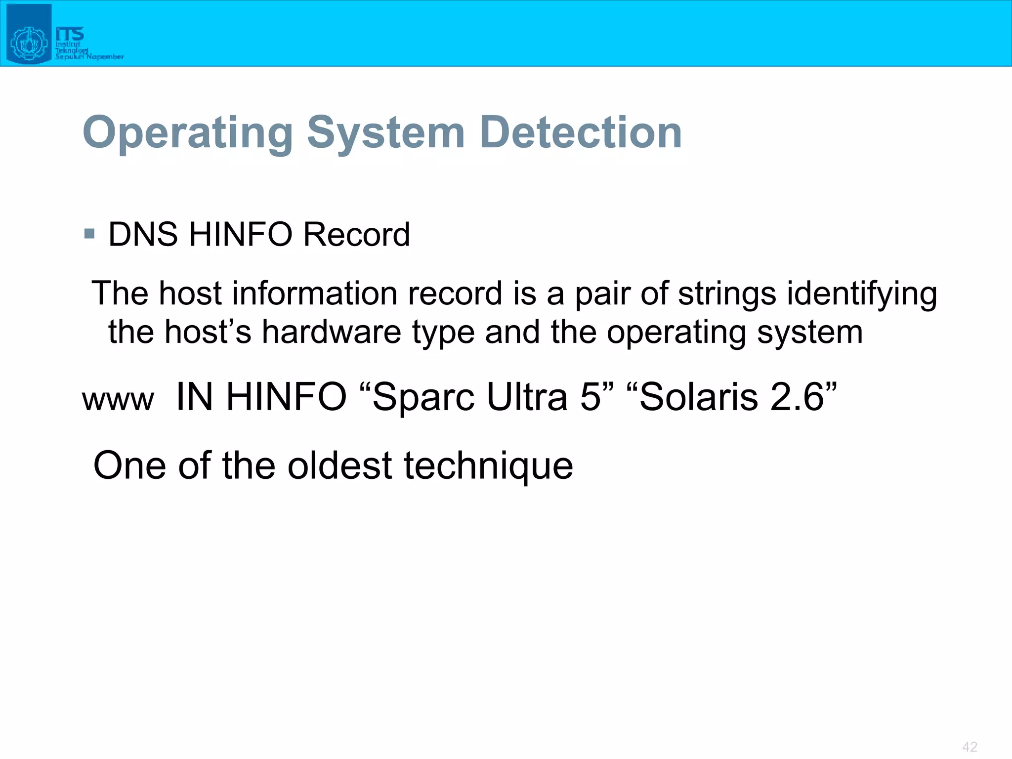 42
Operating System Detection
 DNS HINFO Record
The host information record is a pair of strings identifying
the host’s hardware type and the operating system
www IN HINFO “Sparc Ultra 5” “Solaris 2.6”
One of the oldest technique
 
