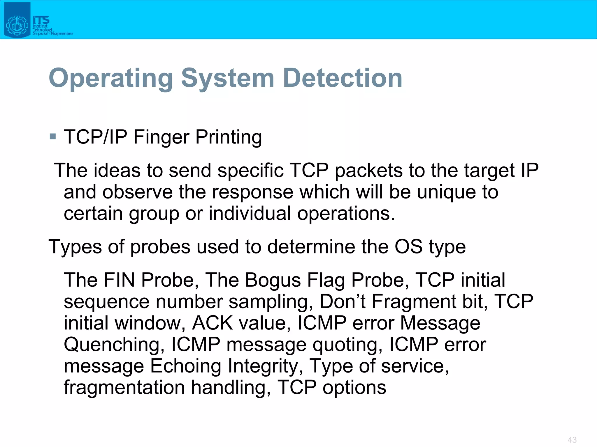 43
Operating System Detection
 TCP/IP Finger Printing
The ideas to send specific TCP packets to the target IP
and observe the response which will be unique to
certain group or individual operations.
Types of probes used to determine the OS type
The FIN Probe, The Bogus Flag Probe, TCP initial
sequence number sampling, Don’t Fragment bit, TCP
initial window, ACK value, ICMP error Message
Quenching, ICMP message quoting, ICMP error
message Echoing Integrity, Type of service,
fragmentation handling, TCP options
 