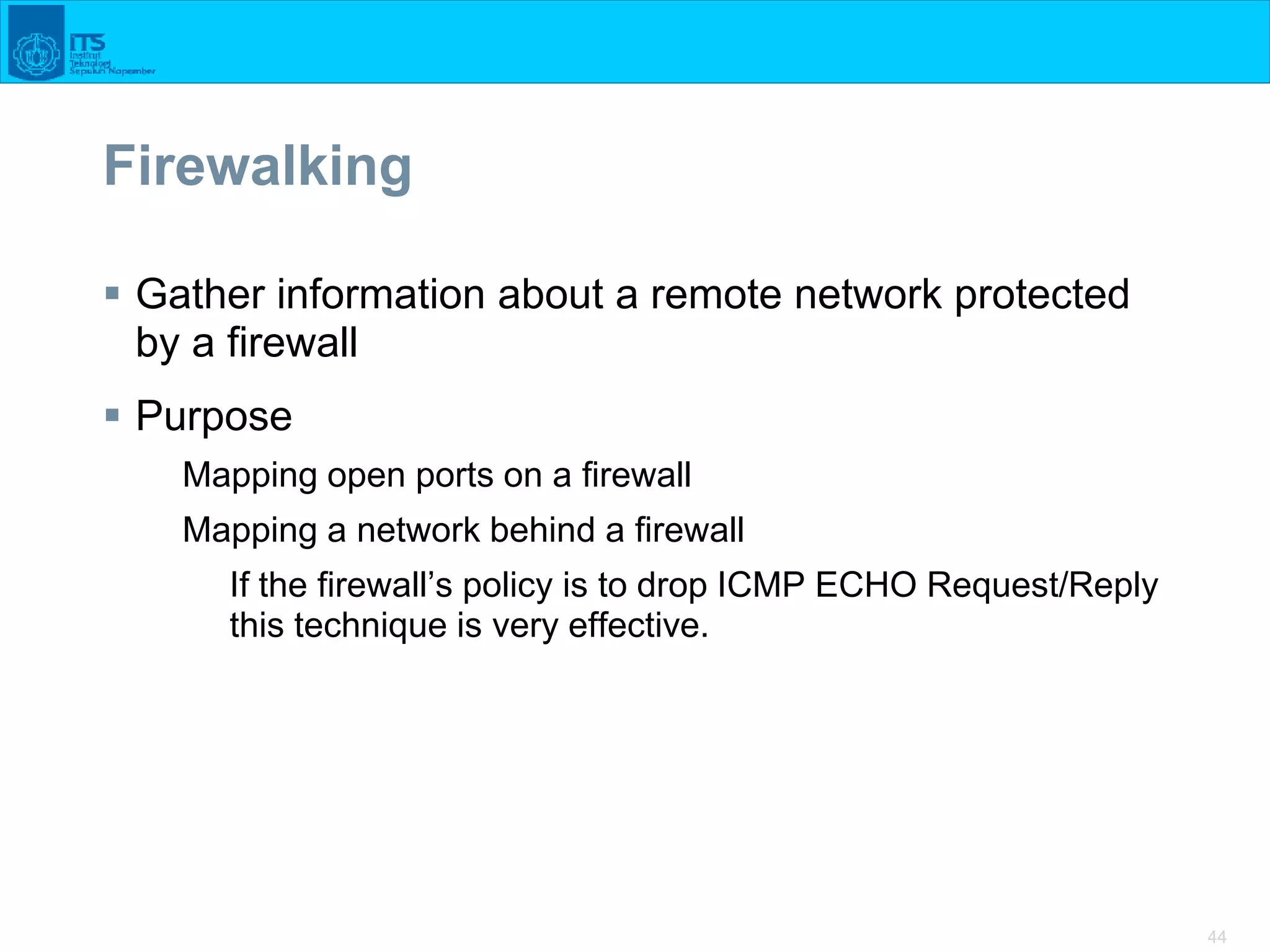 44
Firewalking
 Gather information about a remote network protected
by a firewall
 Purpose
Mapping open ports on a firewall
Mapping a network behind a firewall
If the firewall’s policy is to drop ICMP ECHO Request/Reply
this technique is very effective.
 