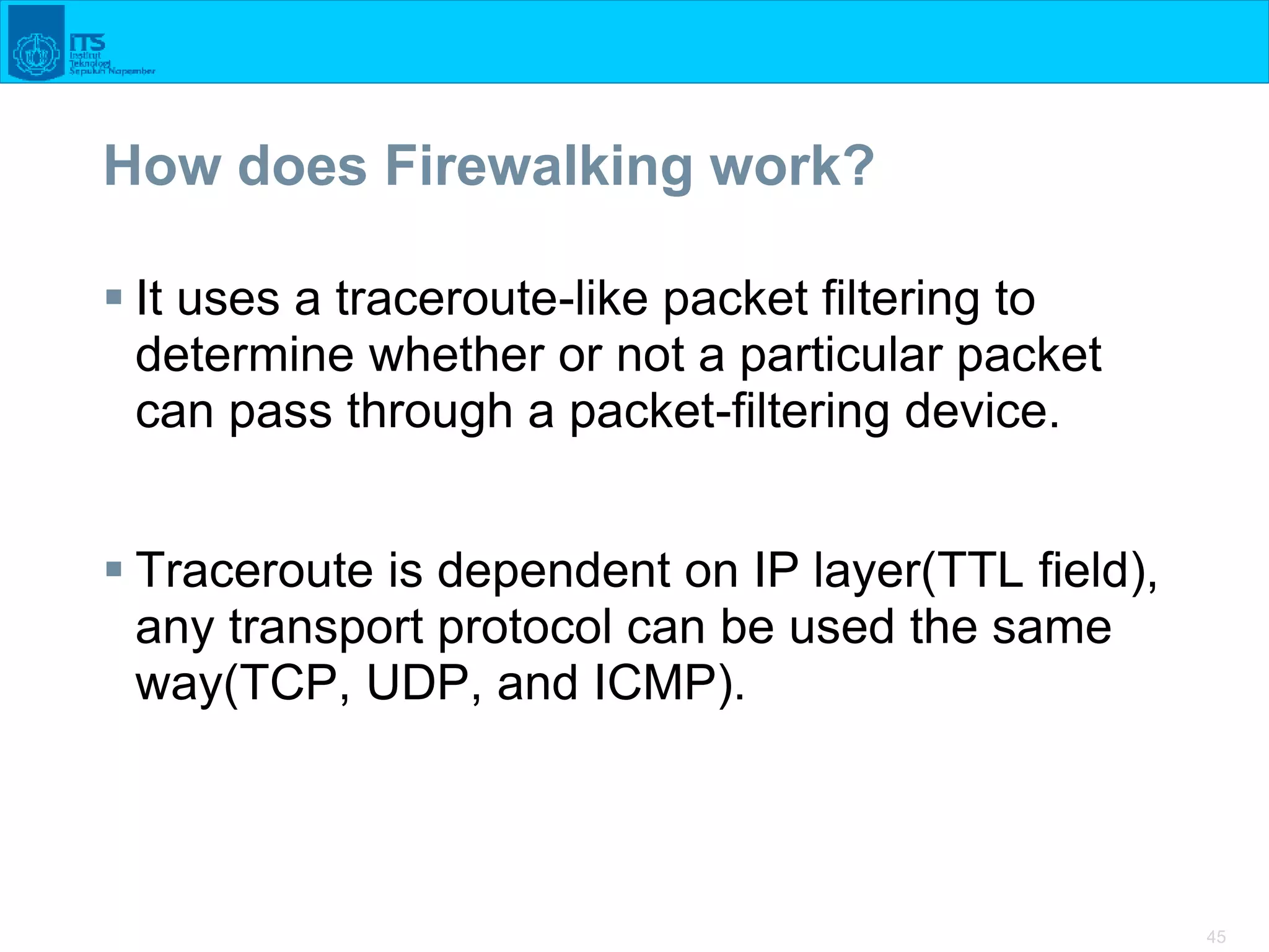 45
How does Firewalking work?
 It uses a traceroute-like packet filtering to
determine whether or not a particular packet
can pass through a packet-filtering device.
 Traceroute is dependent on IP layer(TTL field),
any transport protocol can be used the same
way(TCP, UDP, and ICMP).
 