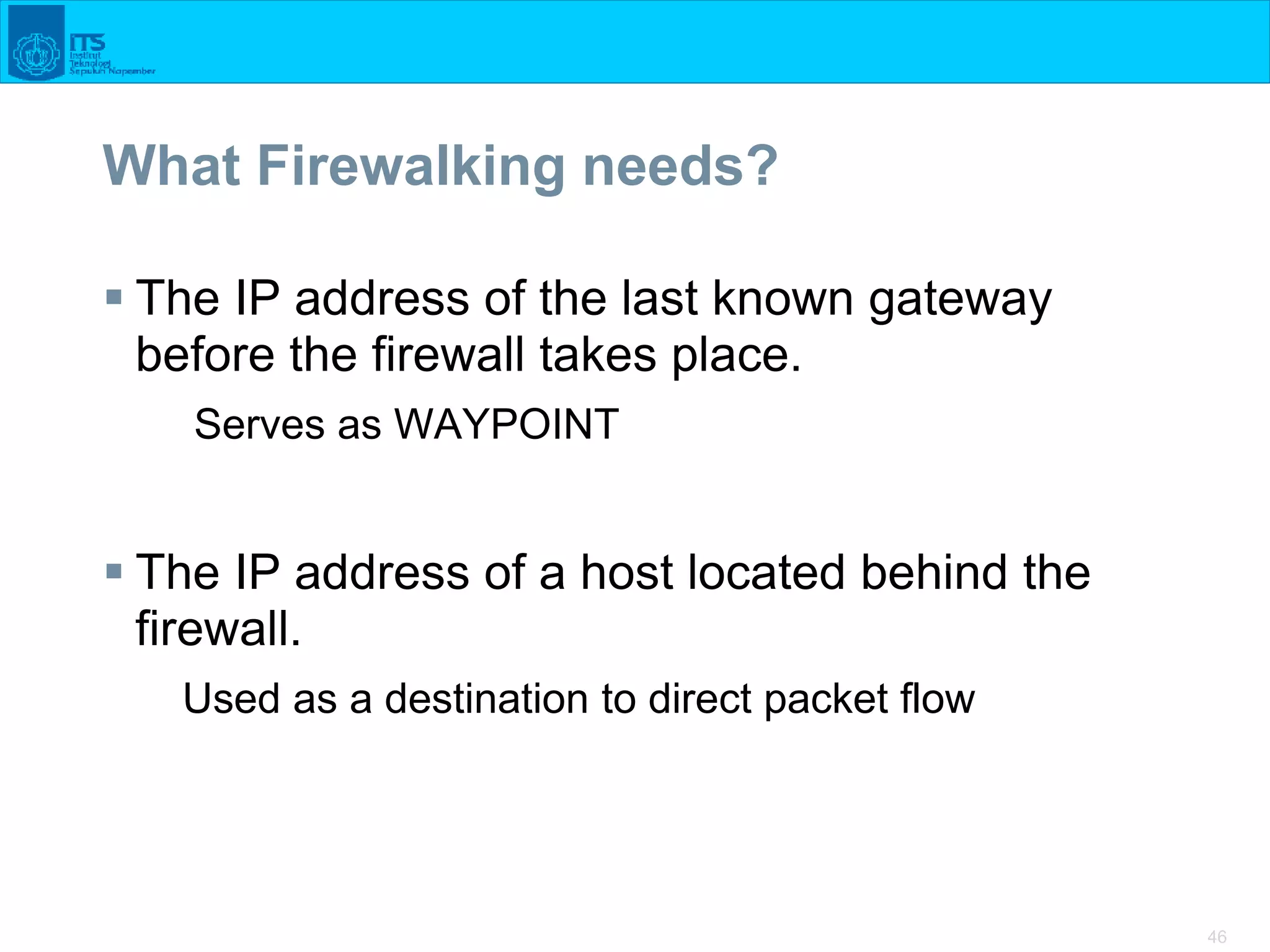 46
What Firewalking needs?
 The IP address of the last known gateway
before the firewall takes place.
Serves as WAYPOINT
 The IP address of a host located behind the
firewall.
Used as a destination to direct packet flow
 