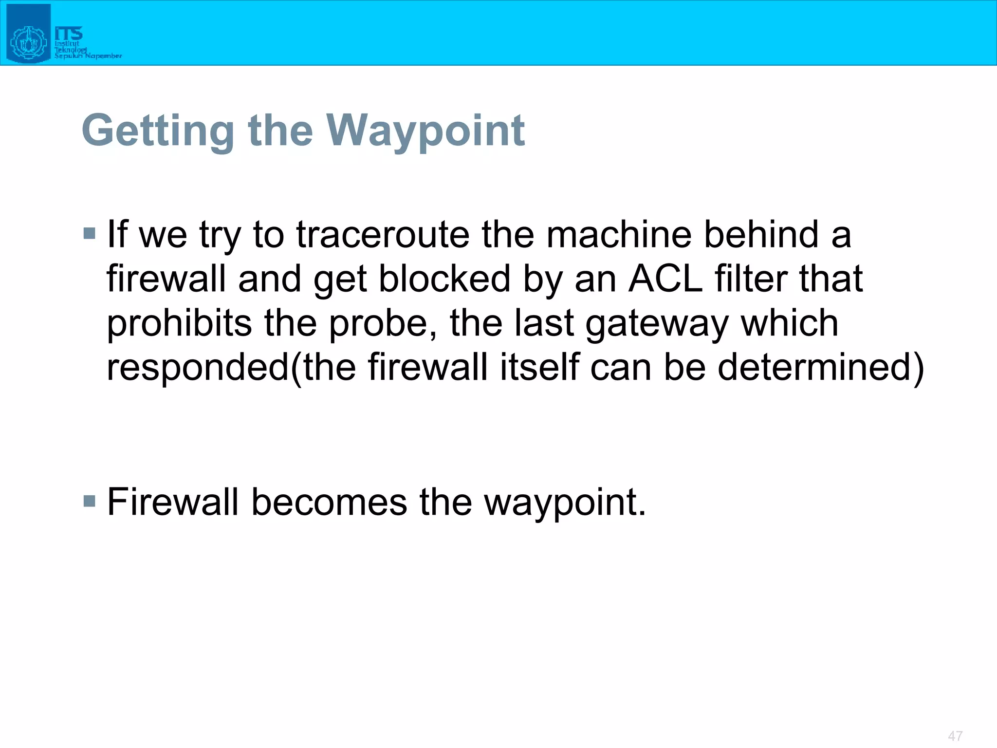 47
Getting the Waypoint
 If we try to traceroute the machine behind a
firewall and get blocked by an ACL filter that
prohibits the probe, the last gateway which
responded(the firewall itself can be determined)
 Firewall becomes the waypoint.
 