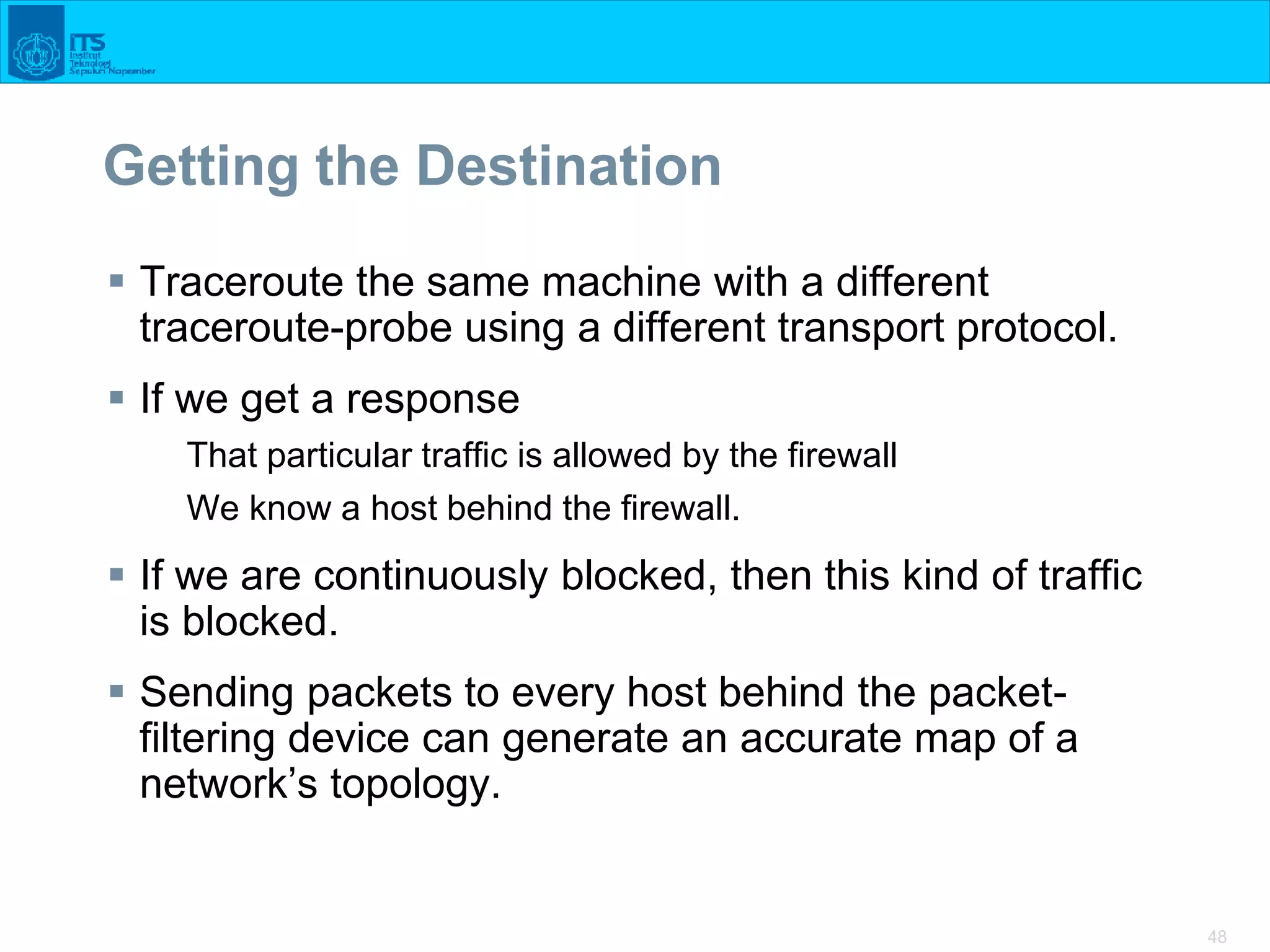 48
Getting the Destination
 Traceroute the same machine with a different
traceroute-probe using a different transport protocol.
 If we get a response
That particular traffic is allowed by the firewall
We know a host behind the firewall.
 If we are continuously blocked, then this kind of traffic
is blocked.
 Sending packets to every host behind the packet-
filtering device can generate an accurate map of a
network’s topology.
 
