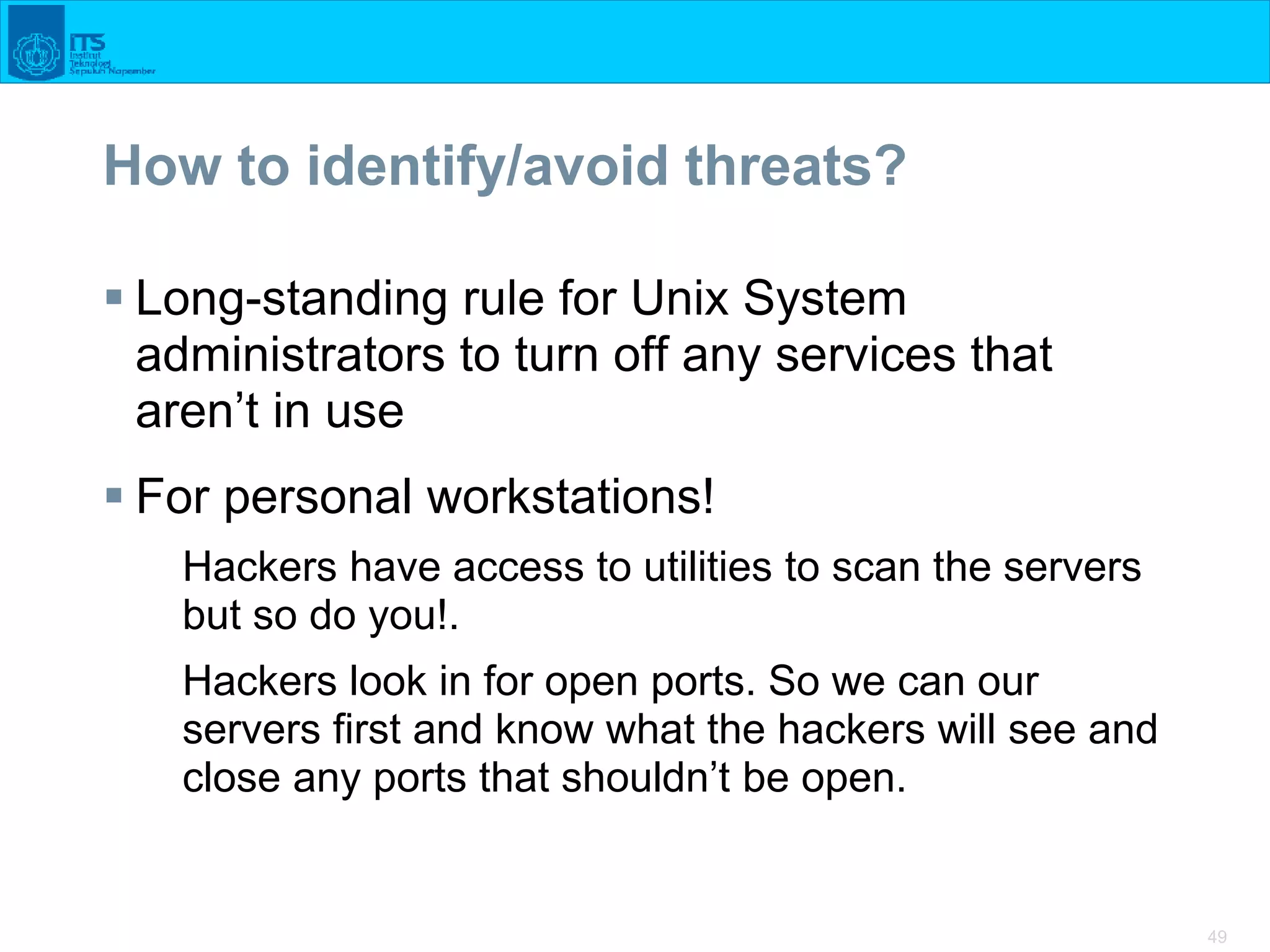 49
How to identify/avoid threats?
 Long-standing rule for Unix System
administrators to turn off any services that
aren’t in use
 For personal workstations!
Hackers have access to utilities to scan the servers
but so do you!.
Hackers look in for open ports. So we can our
servers first and know what the hackers will see and
close any ports that shouldn’t be open.
 