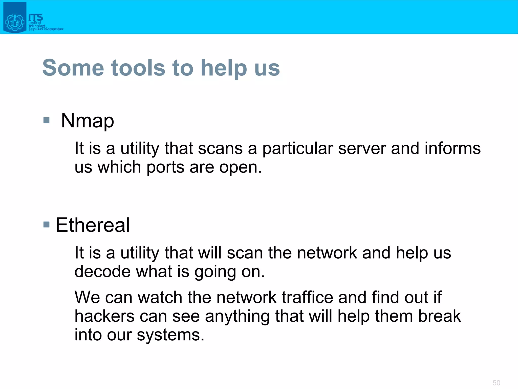 50
Some tools to help us
 Nmap
It is a utility that scans a particular server and informs
us which ports are open.
 Ethereal
It is a utility that will scan the network and help us
decode what is going on.
We can watch the network traffice and find out if
hackers can see anything that will help them break
into our systems.
 