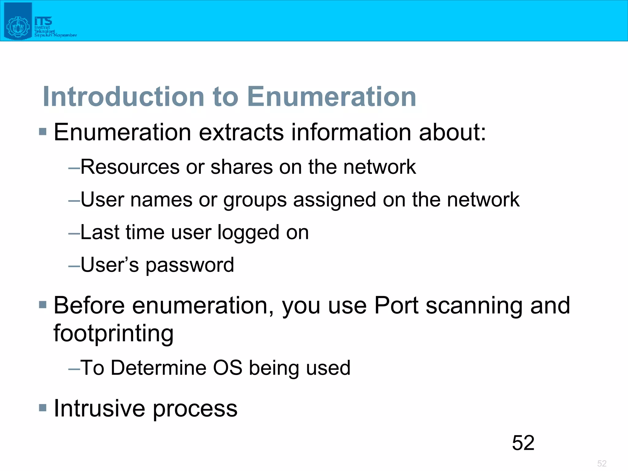 52
52
Introduction to Enumeration
 Enumeration extracts information about:
–Resources or shares on the network
–User names or groups assigned on the network
–Last time user logged on
–User’s password
 Before enumeration, you use Port scanning and
footprinting
–To Determine OS being used
 Intrusive process
 