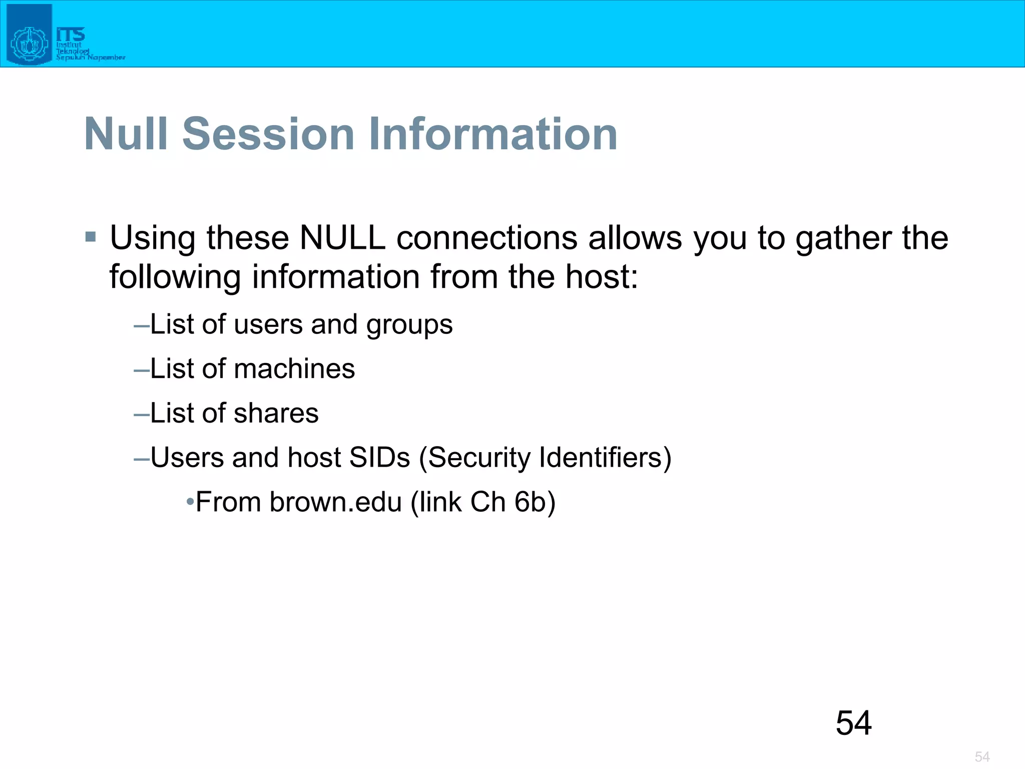 54
54
Null Session Information
 Using these NULL connections allows you to gather the
following information from the host:
–List of users and groups
–List of machines
–List of shares
–Users and host SIDs (Security Identifiers)
•From brown.edu (link Ch 6b)
 