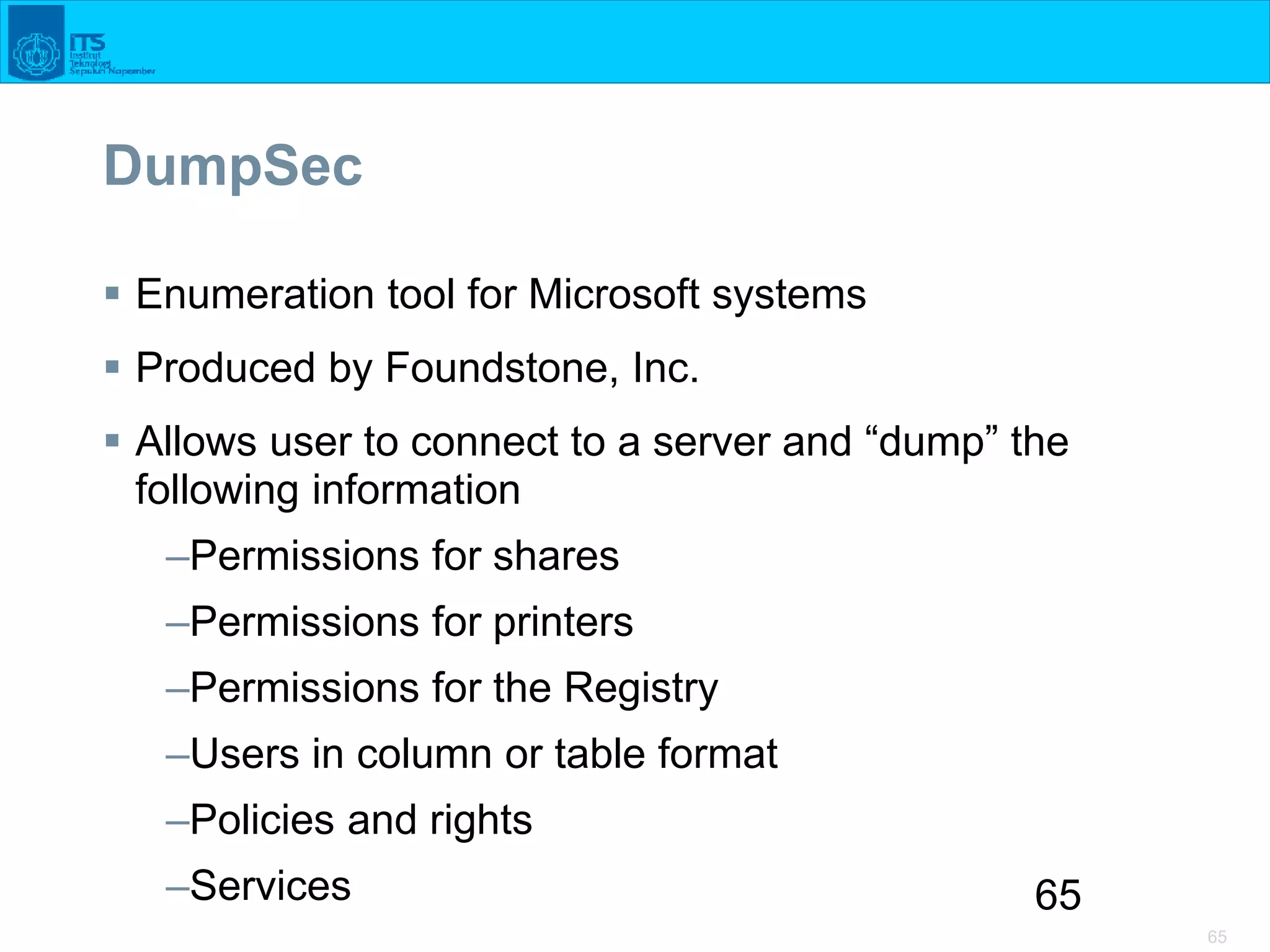 65
65
DumpSec
 Enumeration tool for Microsoft systems
 Produced by Foundstone, Inc.
 Allows user to connect to a server and “dump” the
following information
–Permissions for shares
–Permissions for printers
–Permissions for the Registry
–Users in column or table format
–Policies and rights
–Services
 