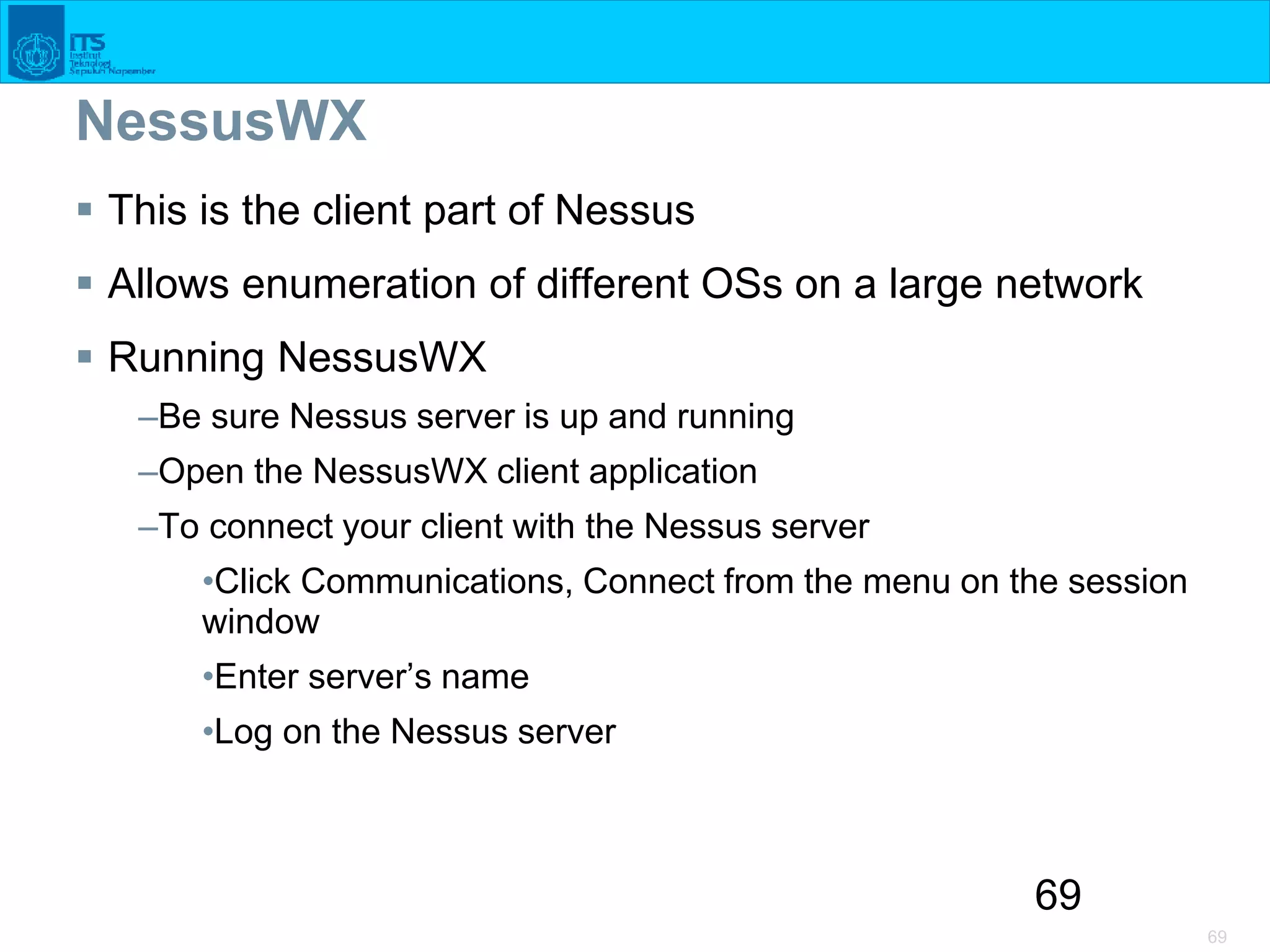 69
69
NessusWX
 This is the client part of Nessus
 Allows enumeration of different OSs on a large network
 Running NessusWX
–Be sure Nessus server is up and running
–Open the NessusWX client application
–To connect your client with the Nessus server
•Click Communications, Connect from the menu on the session
window
•Enter server’s name
•Log on the Nessus server
 