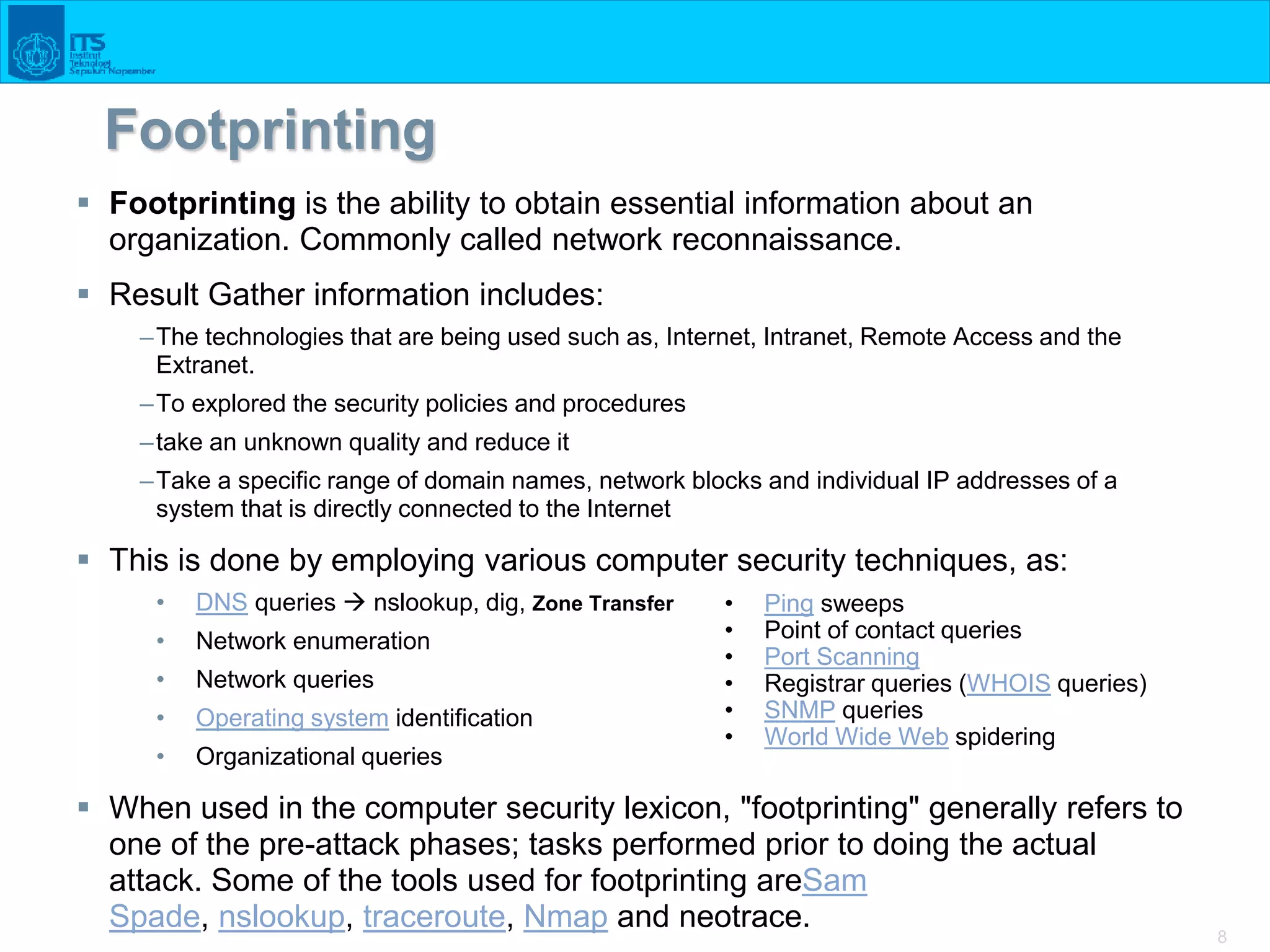 8
Footprinting
 Footprinting is the ability to obtain essential information about an
organization. Commonly called network reconnaissance.
 Result Gather information includes:
–The technologies that are being used such as, Internet, Intranet, Remote Access and the
Extranet.
–To explored the security policies and procedures
–take an unknown quality and reduce it
–Take a specific range of domain names, network blocks and individual IP addresses of a
system that is directly connected to the Internet
 This is done by employing various computer security techniques, as:
• DNS queries  nslookup, dig, Zone Transfer
• Network enumeration
• Network queries
• Operating system identification
• Organizational queries
 When used in the computer security lexicon, "footprinting" generally refers to
one of the pre-attack phases; tasks performed prior to doing the actual
attack. Some of the tools used for footprinting areSam
Spade, nslookup, traceroute, Nmap and neotrace.
• Ping sweeps
• Point of contact queries
• Port Scanning
• Registrar queries (WHOIS queries)
• SNMP queries
• World Wide Web spidering
 