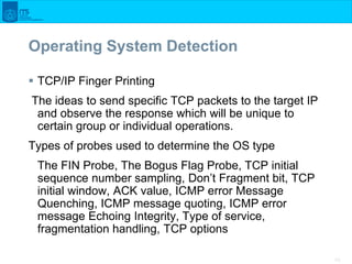43
Operating System Detection
 TCP/IP Finger Printing
The ideas to send specific TCP packets to the target IP
and observe...