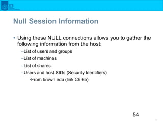 54
54
Null Session Information
 Using these NULL connections allows you to gather the
following information from the host...