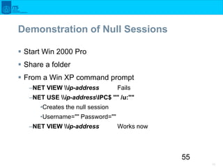 55
55
Demonstration of Null Sessions
 Start Win 2000 Pro
 Share a folder
 From a Win XP command prompt
–NET VIEW ip-add...