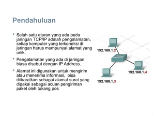 1
Pendahuluan
 Salah satu aturan yang ada pada
jaringan TCP/IP adalah pengalamatan,
setiap komputer yang terkoneksi di
jaringan harus mempunyai alamat yang
unik.
 Pengalamatan yang ada di jaringan
biasa disebut dengan IP Address.
 Alamat ini digunakan untuk mengirim
atau menerima informasi, bisa
diibaratkan sebagai alamat surat yang
dipakai sebagai acuan pengiriman
paket oleh tukang pos
 