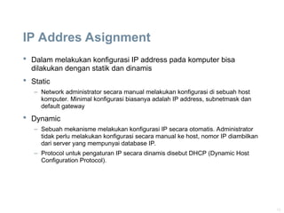 10
IP Addres Asignment
 Dalam melakukan konfigurasi IP address pada komputer bisa
dilakukan dengan statik dan dinamis
 Static
– Network administrator secara manual melakukan konfigurasi di sebuah host
komputer. Minimal konfigurasi biasanya adalah IP address, subnetmask dan
default gateway
 Dynamic
– Sebuah mekanisme melakukan konfigurasi IP secara otomatis. Administrator
tidak perlu melakukan konfigurasi secara manual ke host, nomor IP diambilkan
dari server yang mempunyai database IP.
– Protocol untuk pengaturan IP secara dinamis disebut DHCP (Dynamic Host
Configuration Protocol).
 