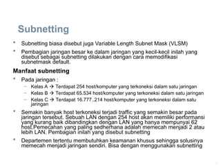 11
Subnetting
 Subnetting biasa disebut juga Variable Length Subnet Mask (VLSM)
 Pembagian jaringan besar ke dalam jaringan yang kecil-kecil inilah yang
disebut sebagai subnetting dilakukan dengan cara memodifikasi
subnetmask default.
Manfaat subnetting
 Pada jaringan :
– Kelas A  Terdapat 254 host/komputer yang terkoneksi dalam satu jaringan
– Kelas B  Terdapat 65.534 host/komputer yang terkoneksi dalam satu jaringan
– Kelas C  Terdapat 16.777..214 host/komputer yang terkoneksi dalam satu
jaringan
 Semakin banyak host terkoneksi terjadi traffic yang semakin besar pada
jaringan tersebut. Sebuah LAN dengan 254 host akan memiliki performansi
yang kurang baik dibandingkan dengan LAN yang hanya mempunyai 62
host.Pemecahan yang paling sedherhana adalah memecah menjadi 2 atau
lebih LAN. Pembagian inilah yang disebut subnetting
 Departemen tertentu membutuhkan keamanan khusus sehingga solusinya
memecah menjadi jaringan sendiri. Bisa dengan menggunakan subnetting
 