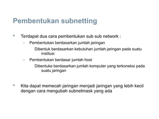 13
Pembentukan subnetting
 Terdapat dua cara pembentukan sub sub network :
– Pembentukan berdasarkan jumlah jaringan
Dibentuk berdasarkan kebutuhan jumlah jaringan pada suatu
institusi
– Pembentukan berdasar jumlah host
Dibentuke berdasarkan jumlah komputer yang terkoneksi pada
suatu jaringan
 Kita dapat memecah jaringan menjadi jaringan yang lebih kecil
dengan cara mengubah subnetmask yang ada
 
