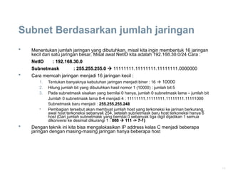 14
Subnet Berdasarkan jumlah jaringan
 Menentukan jumlah jaringan yang dibutuhkan, misal kita ingin membentuk 16 jaringan
kecil dari satu jaringan besar, Misal awal NetID kita adalah 192.168.30.0/24 Cara :
NetID
NetID : 192.168.30.0
: 192.168.30.0
Subnetmask
Subnetmask : 255.255.255.0
: 255.255.255.0 
 11111111.11111111.11111111.0000000
 Cara memcah jaringan menjadi 16 jaringan kecil :
1. Tentukan banyaknya kebutuhan jaringan menjadi biner : 16  10000
2. Hitung jumlah bit yang dibutuhkan hasil nomor 1 (10000) : jumlah bit 5
3. Pada subnetmask sisakan yang bernilai 0 hanya, jumlah 0 subnetmask lama – jumlah bit
Jumlah 0 subnetmask lama 8-4 menjadi 4 : 11111111.11111111.11111111.11111000
Subnetmask baru menjadi : 255.255.255.248
255.255.255.248
• Pembagian tersebut akan membuat jumlah host yang terkoneksi ke jarinan berkurang,
awal host terkoneksi sebanyak 254, setelah subnetmask baru host terkoneksi hanya 6
host (Dari jumlah subnetmask yang bernilai 0 sebanyak tiga digit dijadikan 1 semua
dikonversi ke desimal dikurangi 1 : 000
000 
 111 -> 7-1)
111 -> 7-1)
 Dengan teknik ini kita bisa mengalokasikan IP address kelas C menjadi beberapa
jaringan dengan masing-masing jaringan hanya beberapa host
 