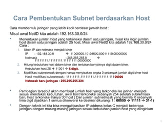16
Cara Pembentukan Subnet berdasarkan Host
Cara membentuk jaringan yang lebih kecil berdasar jumlah host :
Misal awal NetID kita adalah 192.168.30.0/24
 Menentukan jumlah host yang terkoneksi dalam satu jaringan, misal kita ingin jumlah
host dalam satu jaringan adalah 25 host, Misal awal NetID kita adalah 192.168.30.0/24
Cara :
1. Ubah IP dan netmask menjadi biner
IP : 192.168.30.0  11000000.10101000.00011110.00000000
Netmask : 255.255.255.0 
11111111.11111111.11111111.00000000
2. Hitung kebutuhan host dalam biner dan tentukan banyaknya digit dalam biner.
Kebutuhan host 25  11001  5 digit.
5 digit.
3. Modifikasi subnetmask dengan hanya menyisakan angka 0 sebanyak jumlah digit biner host
Hasil modifikasi subnetmask : 11111111.11111111.11111111.11100000
00000
Netmask baru jaringan : 255.255.255.224
Netmask baru jaringan : 255.255.255.224
 Pembagian tersebut akan membuat jumlah host yang terkoneksi ke jarinan menjadi
sesuai mendekati kebutuhan, awal host terkoneksi sebanyak 254 setelah subnetmask
baru host terkoneksi hanya 30 host ( Dari jumlah subnetmask yang bernilai 0 sebanyak
lima digit dijadikan 1 semua dikonversi ke desimal dikurangi 1 : 00000
00000 
 11111 -> 31-1)
11111 -> 31-1)
 Dengan teknik ini kita bisa mengalokasikan IP address kelas C menjadi beberapa
jaringan dengan masing-masing jaringan sesuai kebutuhan jumlah host yang diinginkan
 