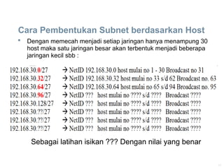 17
Cara Pembentukan Subnet berdasarkan Host
 Dengan memecah menjadi setiap jaringan hanya menampung 30
host maka satu jaringan besar akan terbentuk menjadi beberapa
jaringan kecil sbb :
Sebagai latihan isikan ??? Dengan nilai yang benar
 