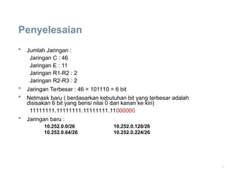 19
Penyelesaian
 Jumlah Jaringan :
Jaringan C : 46
Jaringan E : 11
Jaringan R1-R2 : 2
Jaringan R2-R3 : 2
 Jaringan Terbesar : 46 = 101110 = 6 bit
 Netmask baru ( berdasarkan kebutuhan bit yang terbesar adalah
disisakan 6 bit yang berisi nilai 0 dari kanan ke kiri)
11111111.11111111.11111111.11000000
 Jaringan baru :
10.252.0.0/26 10.252.0.128/26
10.252.0.64/26 10.252.0.224/26
 