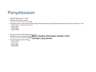 21
Penyelesaian
 Jringan E dengan host 11  1011
 Netmask untuk jaringan E adalah :
11111111.11111111.11111111.11110000
 Kita pecah network 10.252.0.64/26 menjadi 4 bagian sesuai kebutuhan yang paling efisien dari jaringan E yang hanya terdiri dari 11 Host
10.252.0.64/28  Sebagai NetID jaringan E
10.252.0.79/28
10.252.0.94/28
10.252.0.109/28
 Jaringan R1-R2 dan R2-R3 dengan Host 2  102
 Netmask baru untuk jaringan dengan host 2
11111111.11111111.11111111.11111100
 Kita pecah jaringan 10.252.0.79/28
10.252.0.48/30
10.252.0.52/30
10.252.0.56/30
10.252.0.60/30
Belum dipakai direncakan dipakai untuk
Jaringan yang tersisa
Belum dipakai direncakan dipakai untuk
Jaringan yang tersisa
 