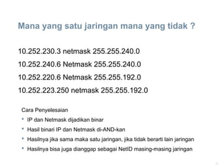 22
Mana yang satu jaringan mana yang tidak ?
10.252.230.3 netmask 255.255.240.0
10.252.240.6 Netmask 255.255.240.0
10.252.220.6 Netmask 255.255.192.0
10.252.223.250 netmask 255.255.192.0
Cara Penyelesaian
 IP dan Netmask dijadikan binar
 Hasil binari IP dan Netmask di-AND-kan
 Hasilnya jika sama maka satu jaringan, jika tidak berarti lain jaringan
 Hasilnya bisa juga dianggap sebagai NetID masing-masing jaringan
 