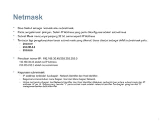 3
Netmask
 Bisa disebut sebagai netmask atau subnetmask
 Pada pengalamatan jaringan, Selain IP Address yang perlu dikonfigurasi adalah subnetmask
 Subnet Mask mempunyai panjang 32 bit, sama seperti IP Address
 Terdapat tiga pengelompokan besar subnet mask yang dikenal, biasa disebut sebagai defalt subnetmask yaitu :
– 255.0.0.0
– 255.255.0.0
– 255.0.0.0.
 Penulisan nomor IP : 192.168.30.45/255.255.255.0
192.168.30.45 adalah no IP Address
255.255.255.0 adalah no subnetmask
 Kegunaan subnetmask
– IP adddress terdiri dari dua bagian : Network Identifier dan Host Identifier.
– Bagaimana menentukan mana Bagian Host dan Mana bagian Network.
– Untuk mengetahui bagian dari Network Identifier dan Host Identifier dilakukan perbandingan antara subnet mask dan IP
address bit per bit. Bagian yang bernilai “1” pada subnet mask adalah network identifier dan bagian yang bernilai “0”
merepresentasikan host identifier
 
