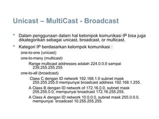 8
Unicast – MultiCast - Broadcast
 Dalam penggunaan dalam hal kelompok komunikasi IP bisa juga
dikategorikan sebagai unicast, broadcast, or multicast.
 Kategori IP berdasarkan kelompok komunikasi :
one-to-one (unicast)
one-to-many (multicast)
Range multicast addresses adalah 224.0.0.0 sampai
239.255.255.255
one-to-all (broadcast)
Class C dengan ID network 192.168.1.0 subnet mask
255.255.255.0 mempunyai broadcast address 192.168.1.255.
A Class B dengan ID network of 172.16.0.0, subnet mask
255.255.0.0, mempunyai broadcast 172.16.255.255.
A Class A dengan ID network 10.0.0.0, subnet mask 255.0.0.0,
mempunyai broadcast 10.255.255.255.
 