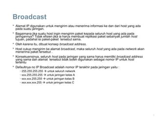 9
Broadcast
 Alamat IP digunakan untuk mengirim atau menerima informasi ke dan dari host yang ada
pada suatu jaringan.
 Bagaimana jika suatu host ingin mengirim paket kepada seluruh host yang ada pada
jaringannya? Tidak efisien jika ia harus membuat replikasi paket sebanyak jumlah host
tujuan, padahal isi paket-paket tersebut sama.
 Oleh karena itu, dibuat konsep broadcast address.
 Host cukup mengirim ke alamat broadcast, maka seluruh host yang ada pada network akan
menerima paket tersebut .
 Konsekuensinya, seluruh host pada jaringan yang sama harus memiliki broadcast address
yang sama dan alamat tersebut tidak boleh digunakan sebagai nomor IP untuk host
tertentu
 Defaultnya no IP Broadcast adalah nomor IP terakhir pada jaringan yaitu :
–255.255.255.255  untuk seluruh network
–xxx.255.255.255  untuk jaringan kelas A
–xxx.xxx.255.255  untuk jaringan kelas B
–xxx.xxx.xxx.255  untuk jaringan kelas C
 