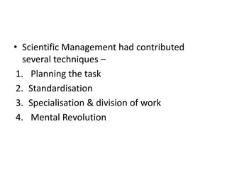 • Scientific Management had contributed
several techniques –
1. Planning the task
2. Standardisation
3. Specialisation & division of work
4. Mental Revolution
 