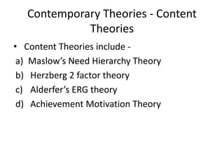 Contemporary Theories - Content
Theories
• Content Theories include -
a) Maslow’s Need Hierarchy Theory
b) Herzberg 2 factor theory
c) Alderfer’s ERG theory
d) Achievement Motivation Theory
 