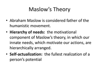 Maslow’s Theory
• Abraham Maslow is considered father of the
humanistic movement.
• Hierarchy of needs: the motivational
component of Maslow’s theory, in which our
innate needs, which motivate our actions, are
hierarchically arranged.
• Self-actualization: the fullest realization of a
person’s potential
 
