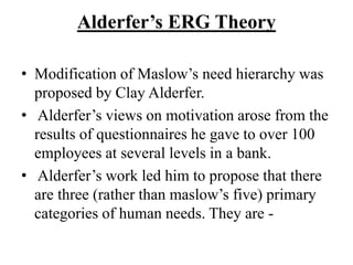 Alderfer’s ERG Theory
• Modification of Maslow’s need hierarchy was
proposed by Clay Alderfer.
• Alderfer’s views on motivation arose from the
results of questionnaires he gave to over 100
employees at several levels in a bank.
• Alderfer’s work led him to propose that there
are three (rather than maslow’s five) primary
categories of human needs. They are -
 