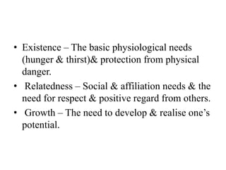 • Existence – The basic physiological needs
(hunger & thirst)& protection from physical
danger.
• Relatedness – Social & affiliation needs & the
need for respect & positive regard from others.
• Growth – The need to develop & realise one’s
potential.
 