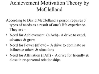 Achievement Motivation Theory by
McClelland
According to David McClelland a person requires 3
types of needs as a result of one’s life experience.
They are –
• Need for Achievement (n Ach)– A drive to excel,
advance & grow
• Need for Power (nPow) - A drive to dominate or
influence others & situations
• Need for Affiliation (nAff) - A drive for friendly &
close inter-personal relationships
 