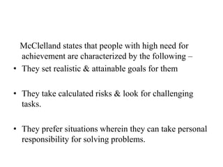 McClelland states that people with high need for
achievement are characterized by the following –
• They set realistic & attainable goals for them
• They take calculated risks & look for challenging
tasks.
• They prefer situations wherein they can take personal
responsibility for solving problems.
 