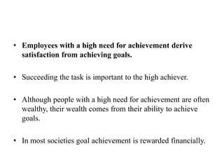 • Employees with a high need for achievement derive
satisfaction from achieving goals.
• Succeeding the task is important to the high achiever.
• Although people with a high need for achievement are often
wealthy, their wealth comes from their ability to achieve
goals.
• In most societies goal achievement is rewarded financially.
 