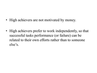 • High achievers are not motivated by money.
• High achievers prefer to work independently, so that
successful tasks performance (or failure) can be
related to their own efforts rather than to someone
else’s.
 