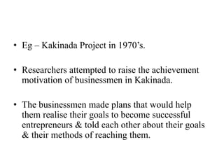 • Eg – Kakinada Project in 1970’s.
• Researchers attempted to raise the achievement
motivation of businessmen in Kakinada.
• The businessmen made plans that would help
them realise their goals to become successful
entrepreneurs & told each other about their goals
& their methods of reaching them.
 
