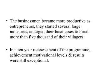 • The businessmen became more productive as
entrepreneurs, they started several large
industries, enlarged their businesses & hired
more than five thousand of their villagers.
• In a ten year reassessment of the programme,
achievement motivational levels & results
were still exceptional.
 