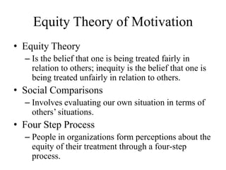 Equity Theory of Motivation
• Equity Theory
– Is the belief that one is being treated fairly in
relation to others; inequity is the belief that one is
being treated unfairly in relation to others.
• Social Comparisons
– Involves evaluating our own situation in terms of
others’ situations.
• Four Step Process
– People in organizations form perceptions about the
equity of their treatment through a four-step
process.
 