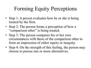 Forming Equity Perceptions
• Step 1: A person evaluates how he or she is being
treated by the firm.
• Step 2: The person forms a perception of how a
“comparison other” is being treated.
• Step 3: The person compares his or her own
circumstances with those of the comparison other to
form an impression of either equity or inequity.
• Step 4: On the strength of this feeling, the person may
choose to pursue one or more alternatives.
 