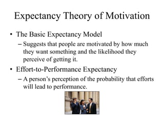 Expectancy Theory of Motivation
• The Basic Expectancy Model
– Suggests that people are motivated by how much
they want something and the likelihood they
perceive of getting it.
• Effort-to-Performance Expectancy
– A person’s perception of the probability that efforts
will lead to performance.
 